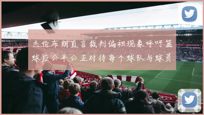 杰伦布朗直言裁判偏袒现象呼吁篮球应公平公正对待每个球队与球员