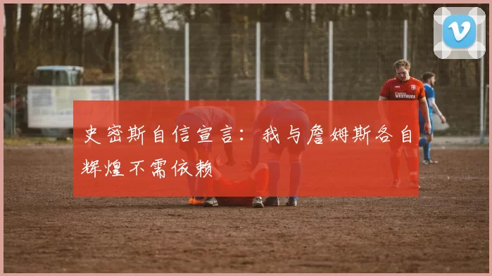 史密斯自信宣言：我与詹姆斯各自辉煌不需依赖