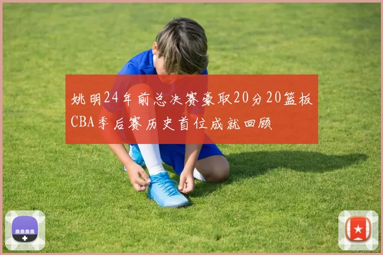 姚明24年前总决赛豪取20分20篮板CBA季后赛历史首位成就回顾