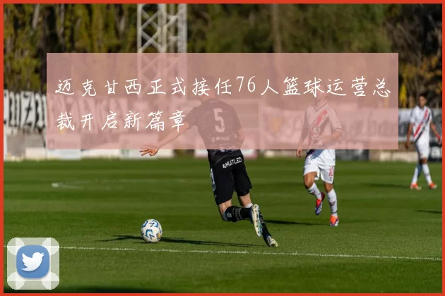 迈克甘西正式接任76人篮球运营总裁开启新篇章