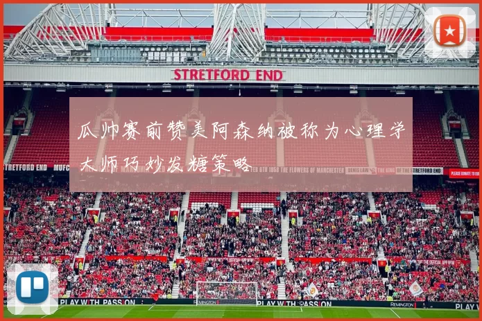 瓜帅赛前赞美阿森纳被称为心理学大师巧妙发糖策略