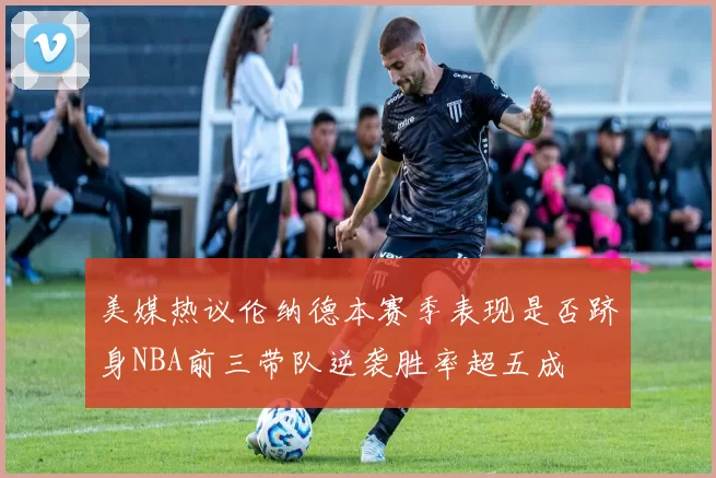 美媒热议伦纳德本赛季表现是否跻身NBA前三带队逆袭胜率超五成