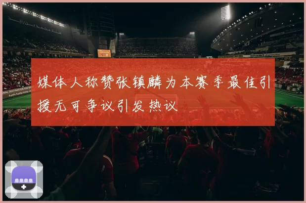 媒体人称赞张镇麟为本赛季最佳引援无可争议引发热议