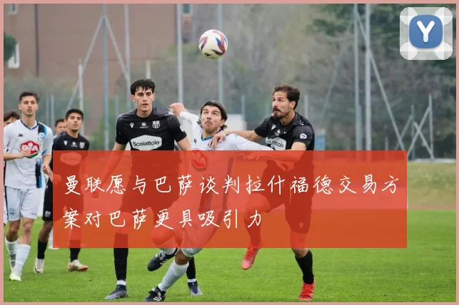 曼联愿与巴萨谈判拉什福德交易方案对巴萨更具吸引力