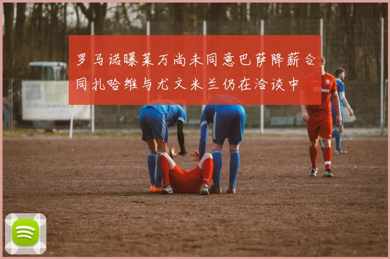 罗马诺曝莱万尚未同意巴萨降薪合同扎哈维与尤文米兰仍在洽谈中