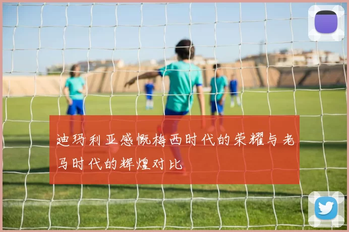 迪玛利亚感慨梅西时代的荣耀与老马时代的辉煌对比