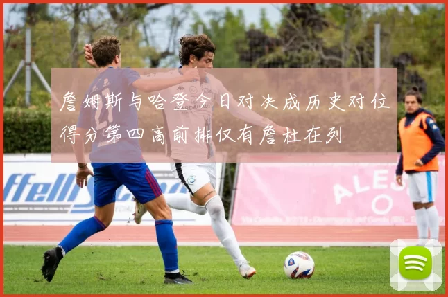 詹姆斯与哈登今日对决成历史对位得分第四高前排仅有詹杜在列