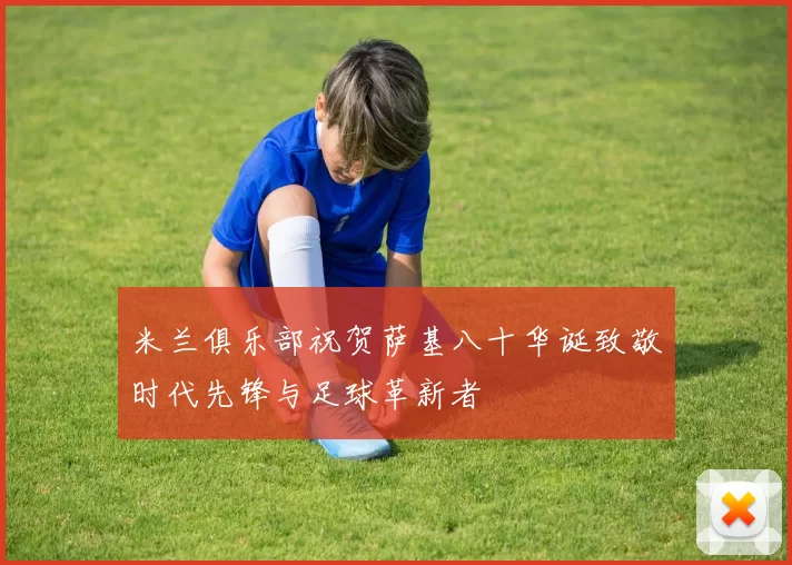 米兰俱乐部祝贺萨基八十华诞致敬时代先锋与足球革新者