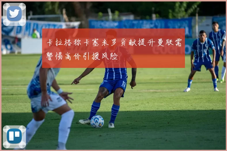 卡拉格称卡塞米罗贡献提升曼联需警惕高价引援风险